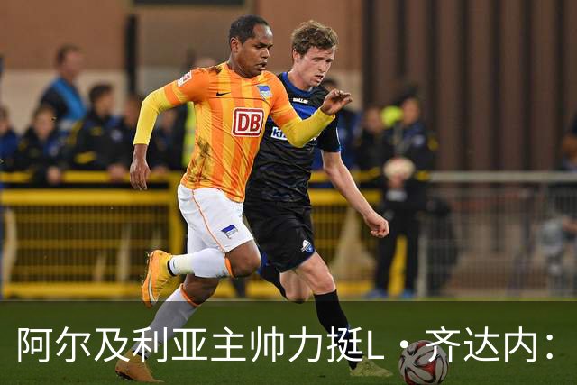 阿尔及利亚主帅力挺L·齐达内：每人都有犯错的权利 对他充满信心